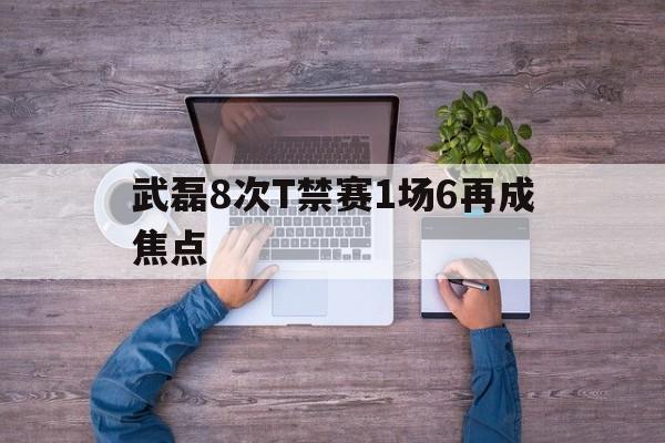 武磊8次T禁赛1场6再成焦点的简单介绍